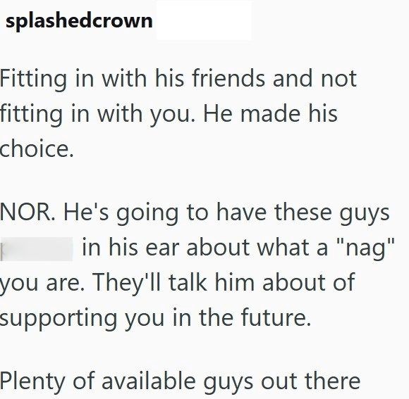 splashedcrown Fitting in with his friends and not fitting in with you. He made his choice. NOR. He's going to have these guys in his ear about what a "nag" you are. They'll talk him about of supporting you in the future. Plenty of available guys out there