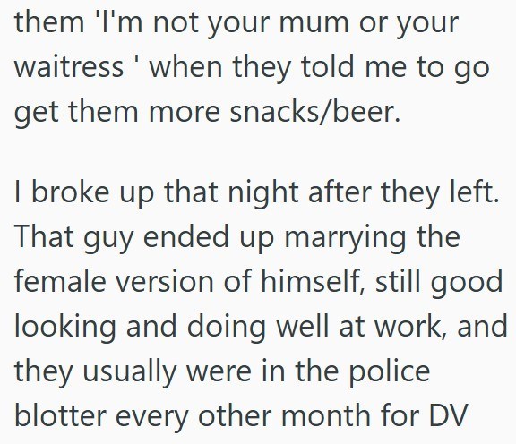 them 'I'm not your mum or your waitress' when they told me to go get them more snacks/beer. I broke up that night after they left. That guy ended up marrying the female version of himself, still good looking and doing well at work, and they usually were in the police blotter every other month for DV