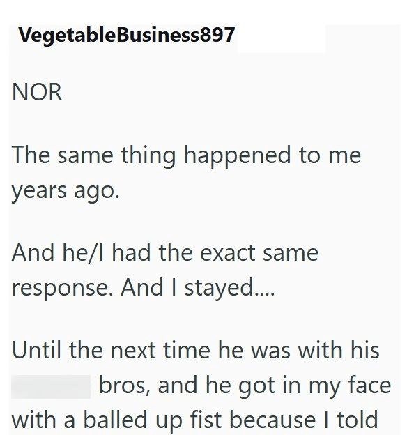 Vegetable Business897 NOR The same thing happened to me years ago. And he/I had the exact same response. And I stayed.... Until the next time he was with his bros, and he got in my face with a balled up fist because I told