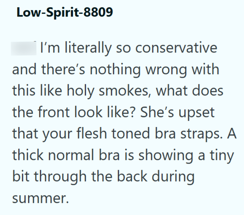 Low-Spirit-8809 I'm literally so conservative and there's nothing wrong with this like holy smokes, what does the front look like? She's upset that your flesh toned bra straps. A thick normal bra is showing a tiny bit through the back during summer.