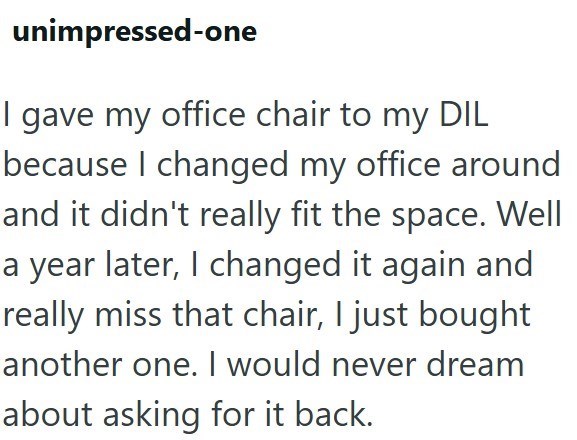 unimpressed-one I gave my office chair to my DIL because I changed my office around and it didn't really fit the space. Well a year later, I changed it again and really miss that chair, I just bought another one. I would never dream about asking for it back.