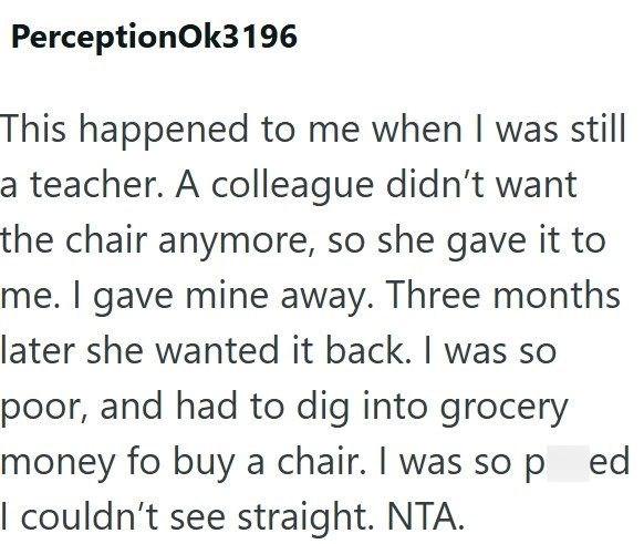 PerceptionOk3196 This happened to me when I was still a teacher. A colleague didn't want the chair anymore, so she gave it to me. I gave mine away. Three months later she wanted it back. I was so poor, and had to dig into grocery money fo buy a chair. I was so ped I couldn't see straight. NTA.