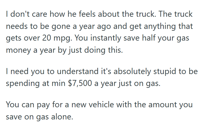 I don't care how he feels about the truck. The truck needs to be gone a year ago and get anything that gets over 20 mpg. You instantly save half your gas money a year by just doing this. I need you to understand it's absolutely stupid to be spending at min $7,500 a year just on gas. You can pay for a new vehicle with the amount you save on gas alone.