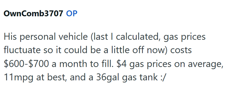 OwnComb3707 OP His personal vehicle (last I calculated, gas prices fluctuate so it could be a little off now) costs $600-$700 a month to fill. $4 gas prices on average, 11mpg at best, and a 36gal gas tank :/