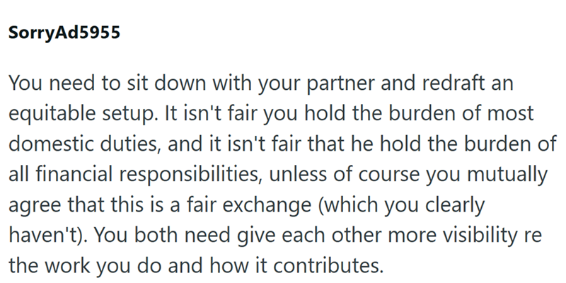 SorryAd5955 You need to sit down with your partner and redraft an equitable setup. It isn't fair you hold the burden of most domestic duties, and it isn't fair that he hold the burden of all financial responsibilities, unless of course you mutually agree that this is a fair exchange (which you clearly haven't). You both need give each other more visibility re the work you do and how it contributes.