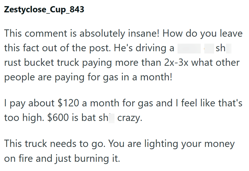 Zestyclose_Cup_843 This comment is absolutely insane! How do you leave this fact out of the post. He's driving a sh rust bucket truck paying more than 2x-3x what other people are paying for gas in a month! I pay about $120 a month for gas and I feel like that's too high. $600 is bat sh crazy. This truck needs to go. You are lighting your money on fire and just burning it.
