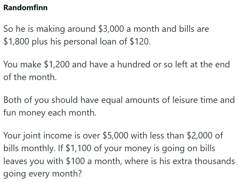Randomfinn So he is making around $3,000 a month and bills are $1,800 plus his personal loan of $120. You make $1,200 and have a hundred or so left at the end of the month. Both of you should have equal amounts of leisure time and fun money each month. Your joint income is over $5,000 with less than $2,000 of bills monthly. If $1,100 of your money is going on bills leaves you with $100 a month, where is his extra thousands going every month?