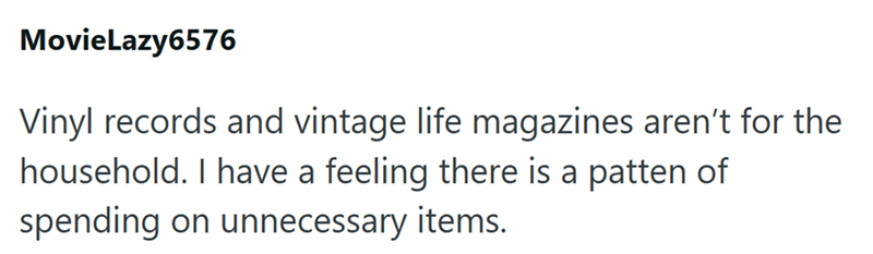 MovieLazy6576 Vinyl records and vintage life magazines aren't for the household. I have a feeling there is a patten of spending on unnecessary items.