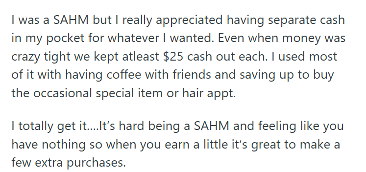 I was a SAHM but I really appreciated having separate cash in my pocket for whatever I wanted. Even when money was crazy tight we kept atleast $25 cash out each. I used most of it with having coffee with friends and saving up to buy the occasional special item or hair appt. you I totally get it....It's hard being a SAHM and feeling like have nothing so when you earn a little it's great to make a few extra purchases.