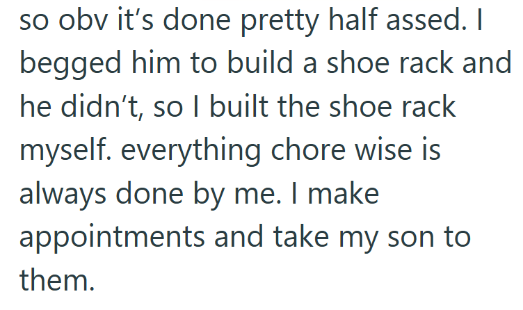 so obv it's done pretty half assed. I begged him to build a shoe rack and he didn't, so I built the shoe rack myself. everything chore wise is always done by me. I make appointments and take my son to them.