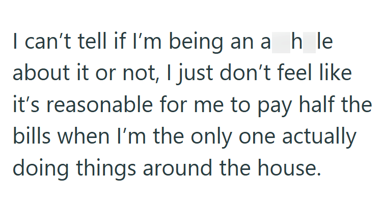 I can't tell if I'm being an ah le about it or not, I just don't feel like it's reasonable for me to pay half the bills when I'm the only one actually doing things around the house.