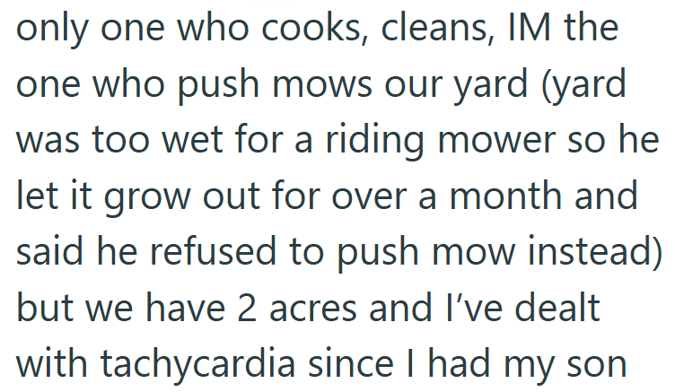 only one who cooks, cleans, IM the one who push mows our yard (yard was too wet for a riding mower so he let it grow out for over a month and said he refused to push mow instead) but we have 2 acres and I've dealt with tachycardia since I had my son