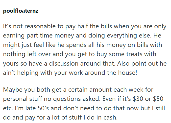 poolfloaternz It's not reasonable to pay half the bills when you are only earning part time money and doing everything else. He might just feel like he spends all his money on bills with nothing left over and you get to buy some treats with yours so have a discussion around that. Also point out he ain't helping with your work around the house! Maybe you both get a certain amount each week for personal stuff no questions asked. Even if it's $30 or $50 etc. I'm late 50's and don't need to do that