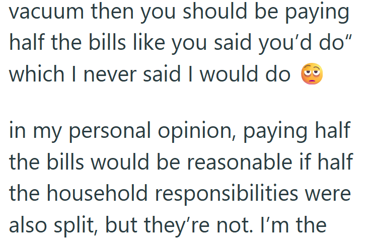vacuum then you should be paying half the bills like you said you'd do" which I never said I would do ◉ in my personal opinion, paying half the bills would be reasonable if half the household responsibilities were also split, but they're not. I'm the