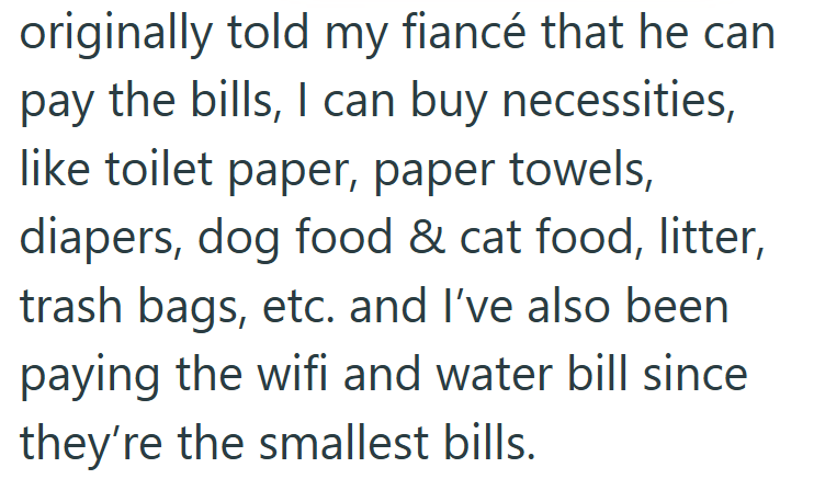 originally told my fiancé that he can pay the bills, I can buy necessities, like toilet paper, paper towels, diapers, dog food & cat food, litter, trash bags, etc. and I've also been paying the wifi and water bill since they're the smallest bills.