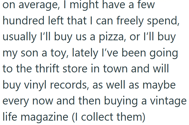 on average, I might have a few hundred left that I can freely spend, usually I'll buy us a pizza, or I'll buy my son a toy, lately I've been going to the thrift store in town and will buy vinyl records, as well as maybe every now and then buying a vintage life magazine (I collect them)