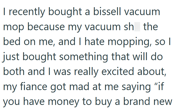 I recently bought a bissell vacuum mop because my vacuum sh the bed on me, and I hate mopping, so I just bought something that will do both and I was really excited about, my fiance got mad at me saying "if you have money to buy a brand new