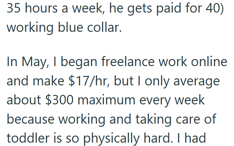 35 hours a week, he gets paid for 40) working blue collar. In May, I began freelance work online and make $17/hr, but I only average about $300 maximum every week because working and taking care of toddler is so physically hard. I had