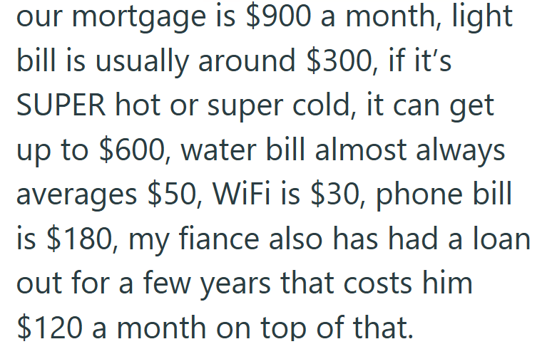 our mortgage is $900 a month, light bill is usually around $300, if it's SUPER hot or super cold, it can get up to $600, water bill almost always averages $50, WiFi is $30, phone bill is $180, my fiance also has had a loan out for a few years that costs him $120 a month on top of that.