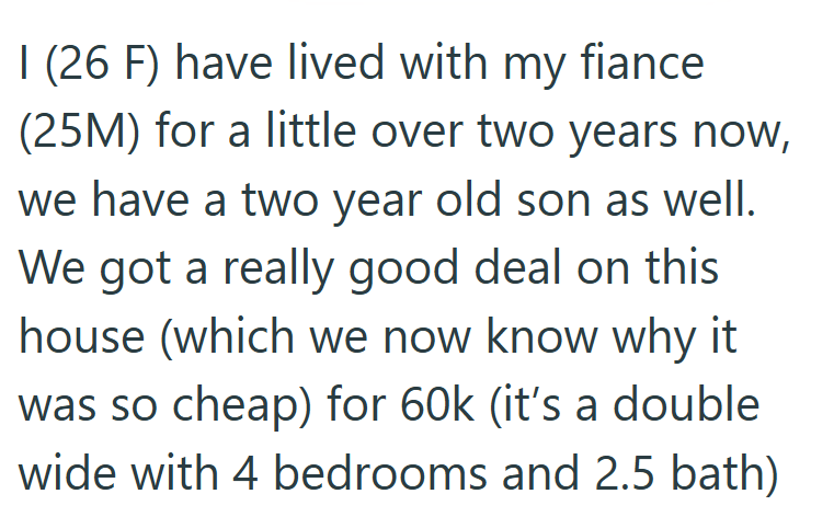 I (26 F) have lived with my fiance (25M) for a little over two years now, we have a two year old son as well. We got a really good deal on this house (which we now know why it was so cheap) for 60k (it's a double wide with 4 bedrooms and 2.5 bath)