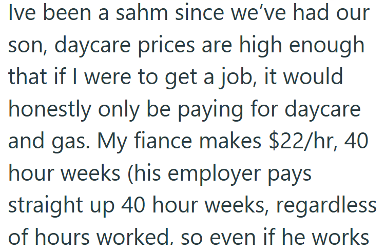 Ive been a sahm since we've had our son, daycare prices are high enough that if I were to get a job, it would honestly only be paying for daycare and gas. My fiance makes $22/hr, 40 hour weeks (his employer pays straight up 40 hour weeks, regardless of hours worked, so even if he works