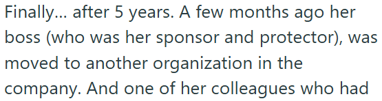 Finally... after 5 years. A few months ago her boss (who was her sponsor and protector), was moved to another organization in the company. And one of her colleagues who had
