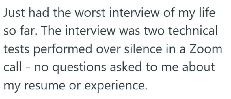 Just had the worst interview of my life so far. The interview was two technical tests performed over silence in a Zoom call - no questions asked to me about my resume or experience.