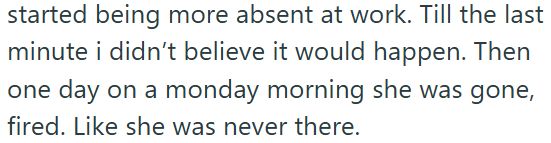 started being more absent at work. Till the last minute i didn't believe it would happen. Then one day on a monday morning she was gone, fired. Like she was never there.