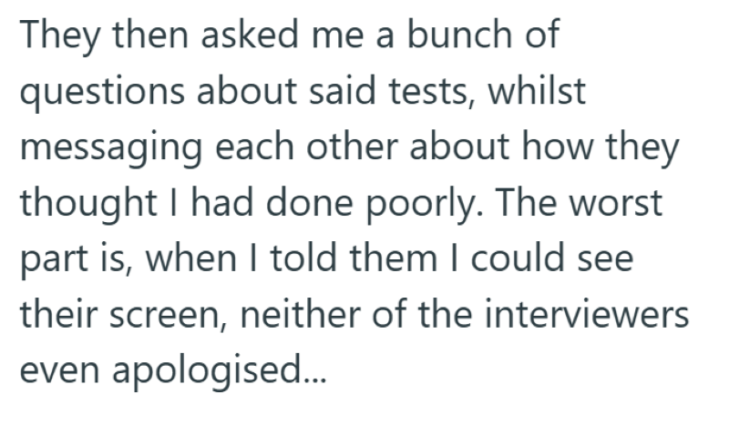 They then asked me a bunch of questions about said tests, whilst messaging each other about how they thought I had done poorly. The worst part is, when I told them I could see their screen, neither of the interviewers even apologised...