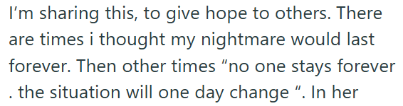 I'm sharing this, to give hope to others. There are times i thought my nightmare would last forever. Then other times "no one stays forever . the situation will one day change ". In her
