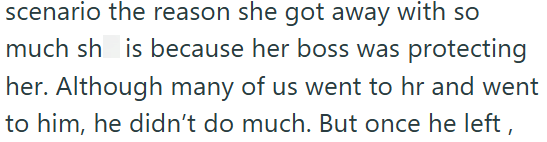 scenario the reason she got away with so much sh is because her boss was protecting her. Although many of us went to hr and went to him, he didn't do much. But once he left,
