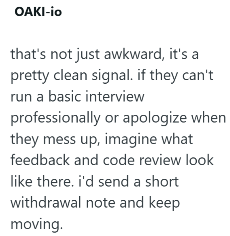 OAKI-io that's not just awkward, it's a pretty clean signal. if they can't run a basic interview professionally or apologize when they mess up, imagine what feedback and code review look like there. i'd send a short withdrawal note and keep moving.