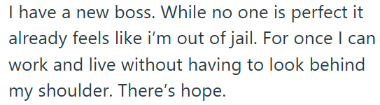 I have a new boss. While no one is perfect it already feels like i'm out of jail. For once I can work and live without having to look behind my shoulder. There's hope.