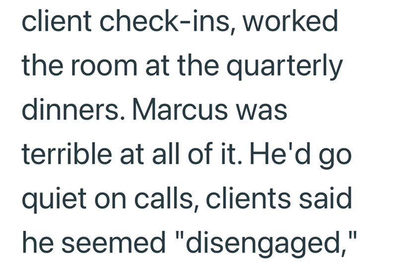 client check-ins, worked the room at the quarterly dinners. Marcus was terrible at all of it. He'd go quiet on calls, clients said. he seemed "disengaged,"
