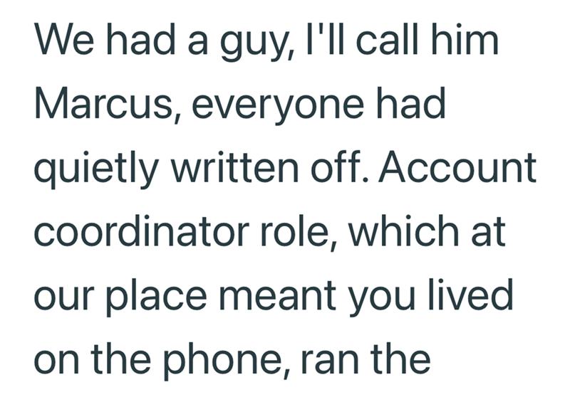 We had a guy, I'll call him Marcus, everyone had quietly written off. Account coordinator role, which at our place meant you lived on the phone, ran the