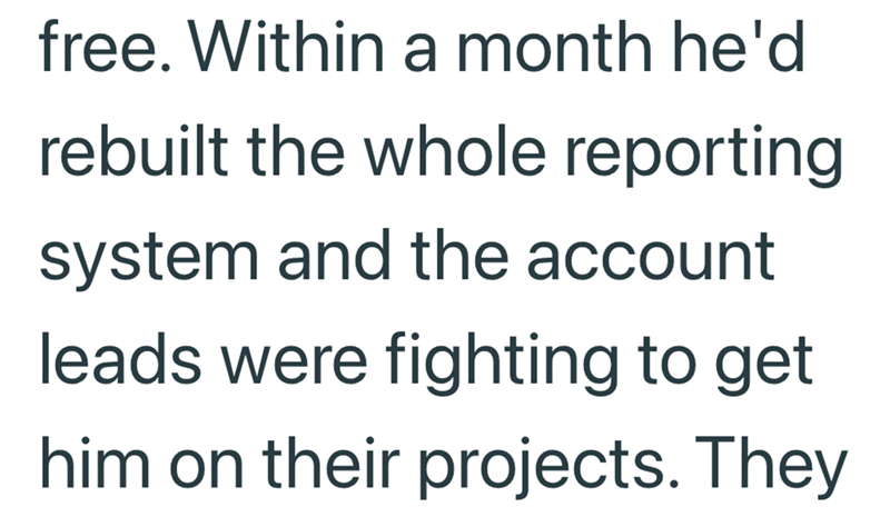 free. Within a month he'd rebuilt the whole reporting system and the account leads were fighting to get him on their projects. They