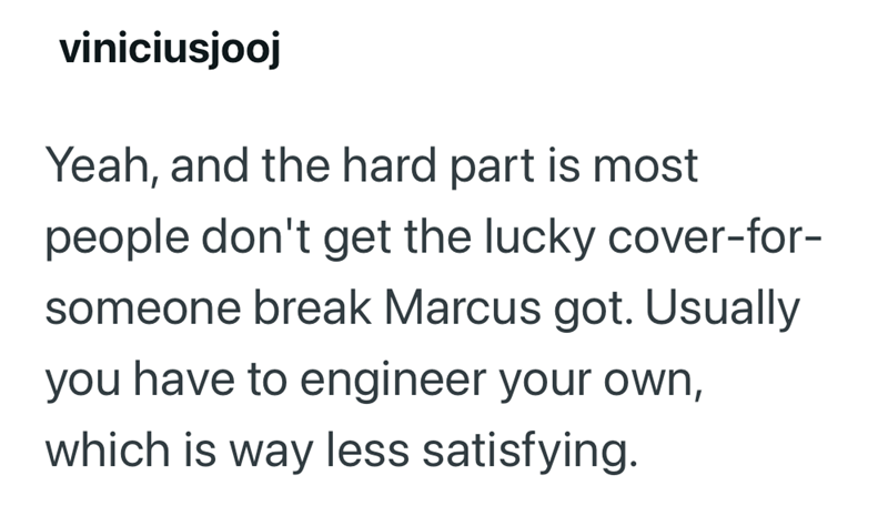 viniciusjooj Yeah, and the hard part is most people don't get the lucky cover-for- someone break Marcus got. Usually you have to engineer your own, which is way less satisfying.