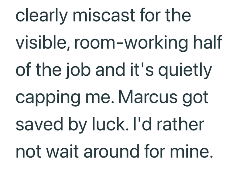 clearly miscast for the visible, room-working half of the job and it's quietly capping me. Marcus got saved by luck. I'd rather not wait around for mine.