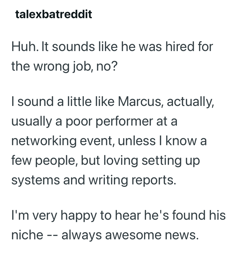 talexbatreddit Huh. It sounds like he was hired for the wrong job, no? I sound a little like Marcus, actually, usually a poor performer at a networking event, unless I know a few people, but loving setting up systems and writing reports. I'm very happy to hear he's found his niche -- always awesome news.