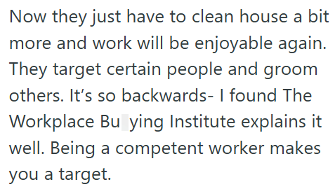 Now they just have to clean house a bit more and work will be enjoyable again. They target certain people and groom others. It's so backwards- I found The Workplace Buying Institute explains it well. Being a competent worker makes you a target.