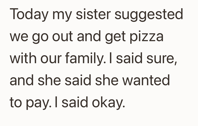Today my sister suggested we go out and get pizza with our family. I said sure, and she said she wanted to pay. I said okay.
