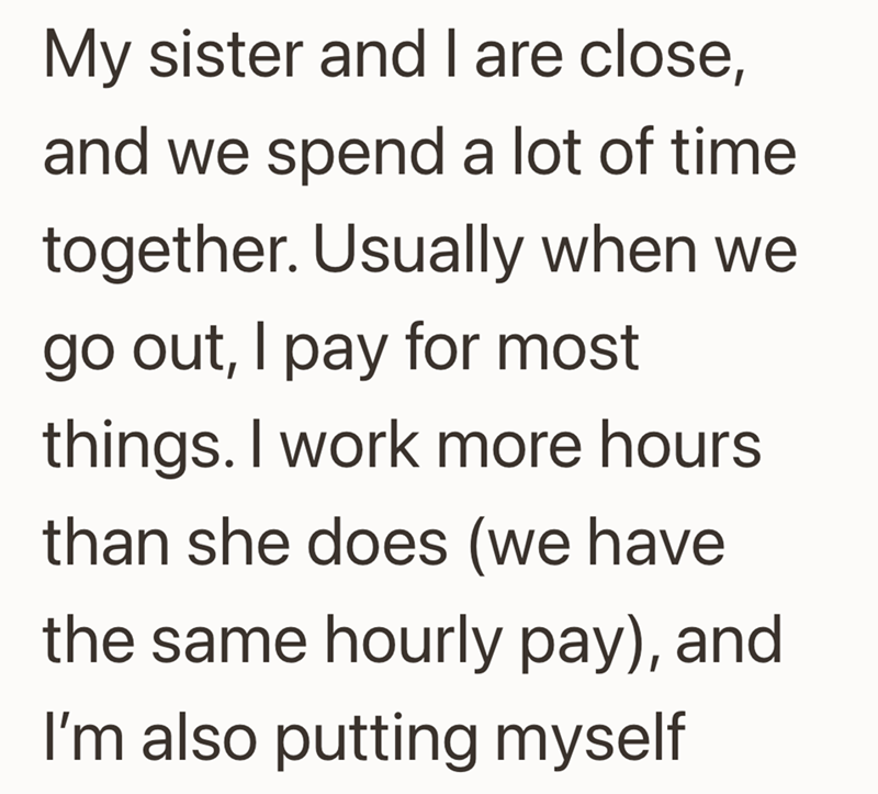 My sister and I are close, and we spend a lot of time together. Usually when we go out, I pay for most things. I work more hours than she does (we have the same hourly pay), and I'm also putting myself