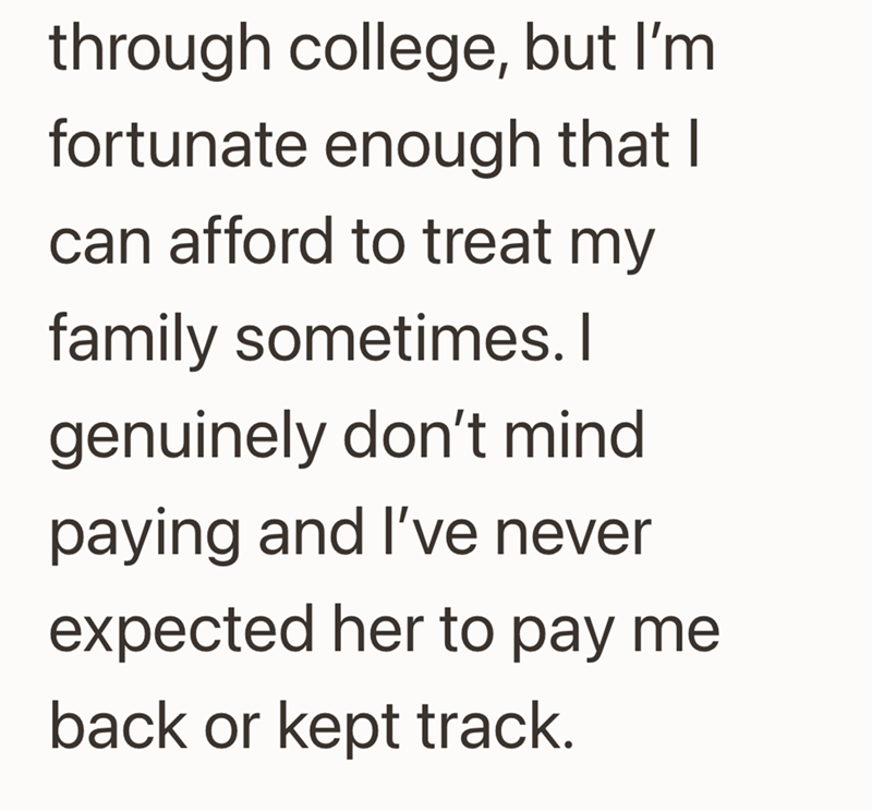 through college, but I'm fortunate enough that I can afford to treat my family sometimes. I genuinely don't mind paying and I've never expected her to pay me back or kept track.