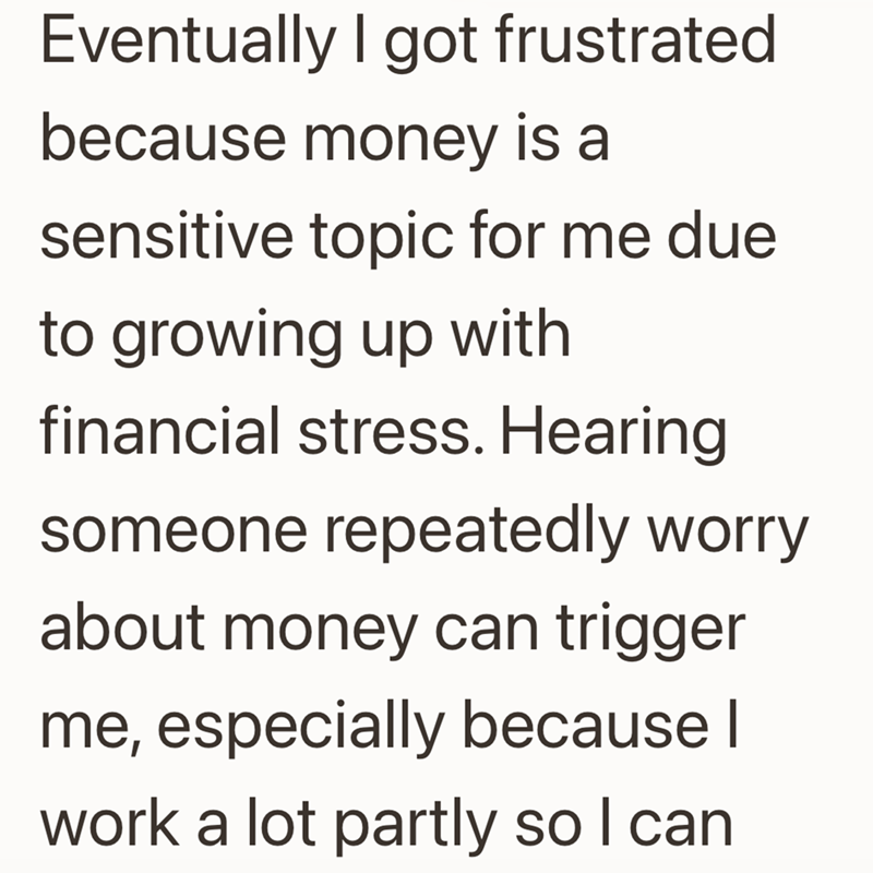 Eventually I got frustrated because money is a sensitive topic for me due to growing up with financial stress. Hearing someone repeatedly worry about money can trigger me, especially because I work a lot partly so I can