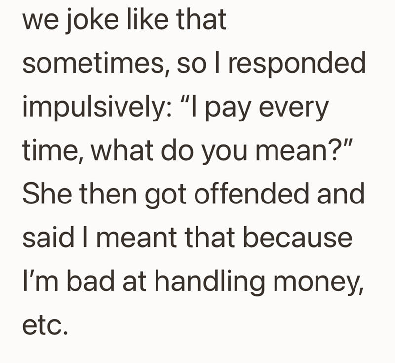 we joke like that sometimes, so I responded impulsively: "I pay every time, what do you mean?" She then got offended and said I meant that because I'm bad at handling money, etc.