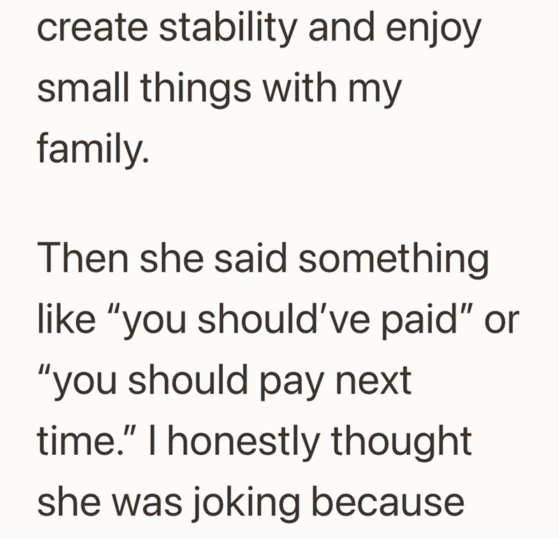 create stability and enjoy small things with my family. Then she said something like "you should've paid" or "you should pay next time." I honestly thought. she was joking because