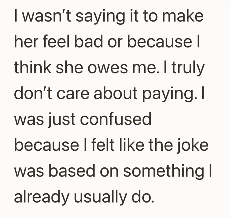 I wasn't saying it to make her feel bad or because I think she owes me. I truly don't care about paying. I was just confused because I felt like the joke was based on something I already usually do.