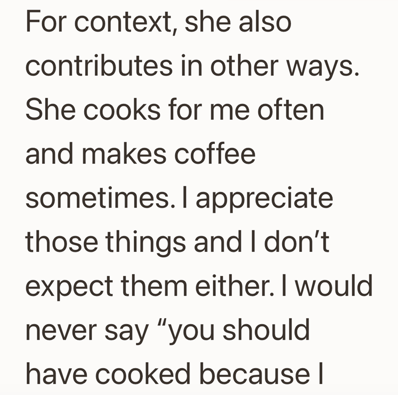 For context, she also contributes in other ways. She cooks for me often and makes coffee sometimes. I appreciate those things and I don't expect them either. I would never say "you should have cooked because I