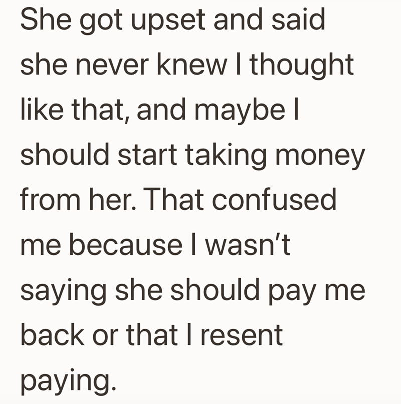 She got upset and said she never knew I thought like that, and maybe I should start taking money from her. That confused me because I wasn't saying she should pay me back or that I resent paying.