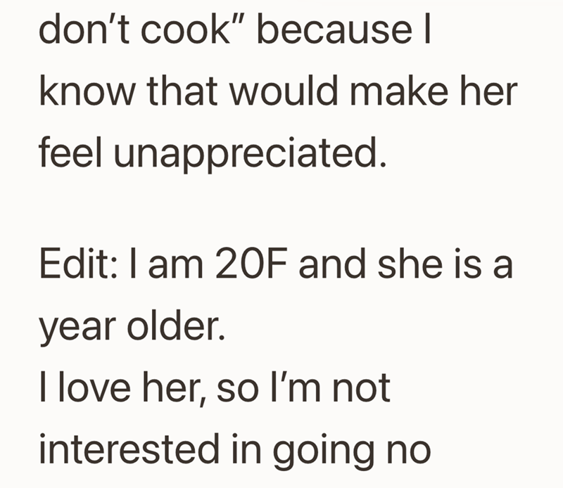 don't cook" because I know that would make her feel unappreciated. Edit: I am 20F and she is a year older. I love her, so I'm not interested in going no